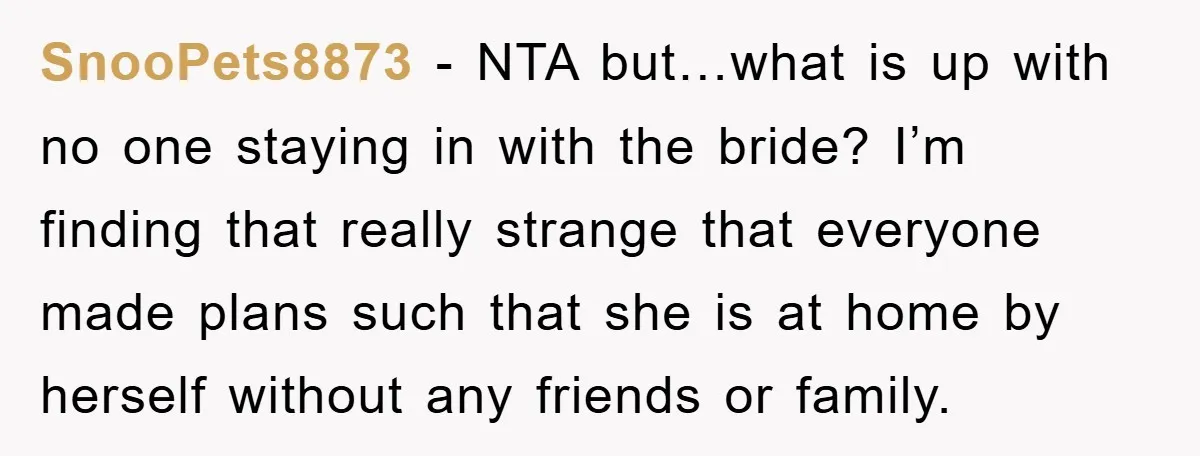 SnooPets8873 − NTA but…what is up with no one staying in with the bride? I’m finding that really strange that everyone made plans such that she is at home by...
