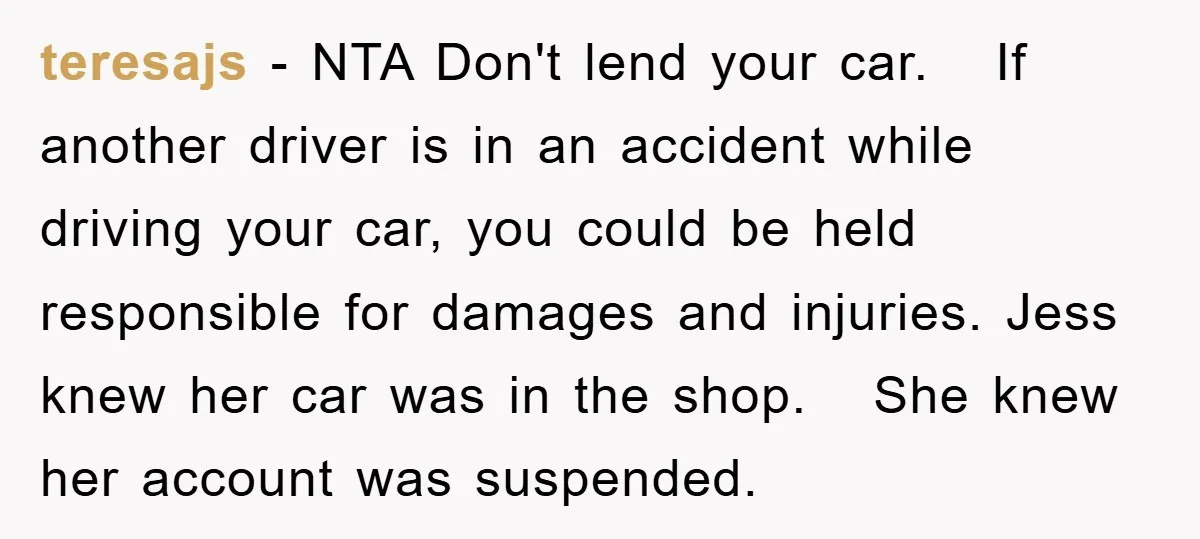 teresajs − NTA Don't lend your car. If another driver is in an accident while driving your car, you could be held responsible for damages and injuries. Jess knew her...