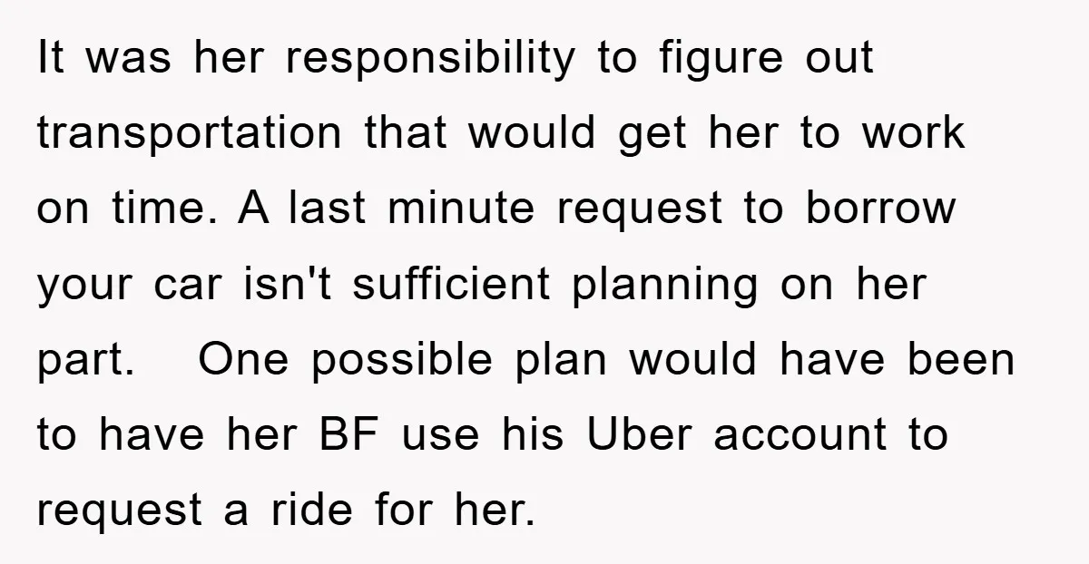 It was her responsibility to figure out transportation that would get her to work on time. A last minute request to borrow your car isn't sufficient planning on her part....