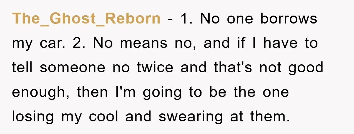 The_Ghost_Reborn − 1. No one borrows my car. 2. No means no, and if I have to tell someone no twice and that's not good enough, then I'm going to...