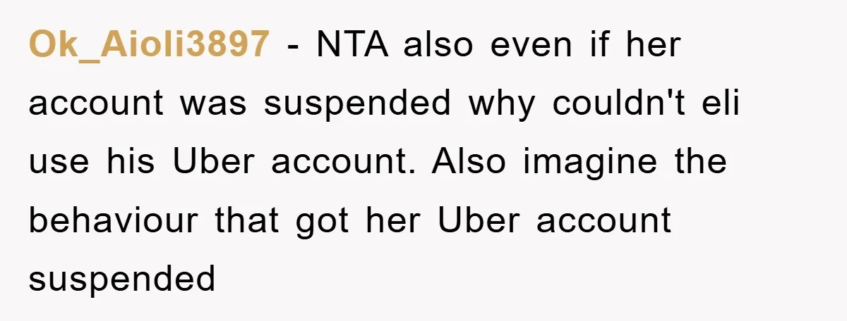 Ok_Aioli3897 − NTA also even if her account was suspended why couldn't eli use his Uber account. Also imagine the behaviour that got her Uber account suspended