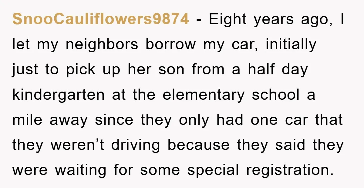 SnooCauliflowers9874 − Eight years ago, I let my neighbors borrow my car, initially just to pick up her son from a half day kindergarten at the elementary school a mile...