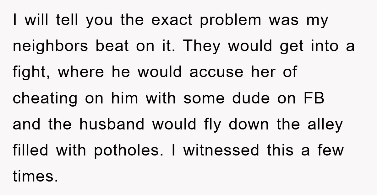 I will tell you the exact problem was my neighbors beat on it. They would get into a fight, where he would accuse her of cheating on him with some...