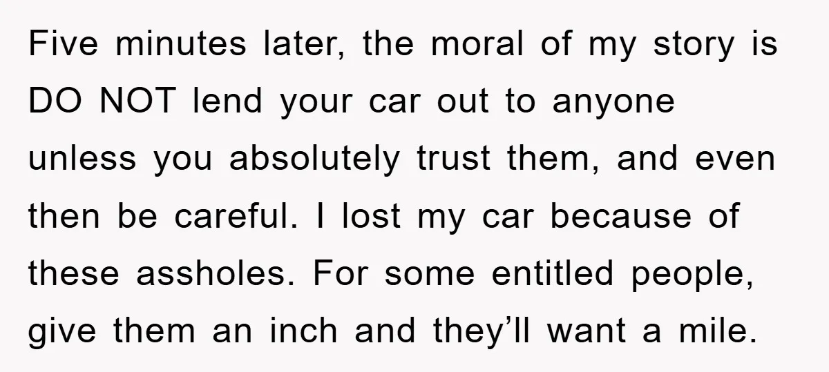 Five minutes later, the moral of my story is DO NOT lend your car out to anyone unless you absolutely trust them, and even then be careful. I lost my...