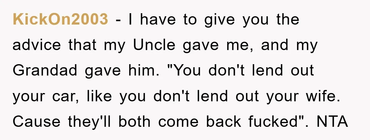 KickOn2003 − I have to give you the advice that my Uncle gave me, and my Grandad gave him. "You don't lend out your car, like you don't lend out...