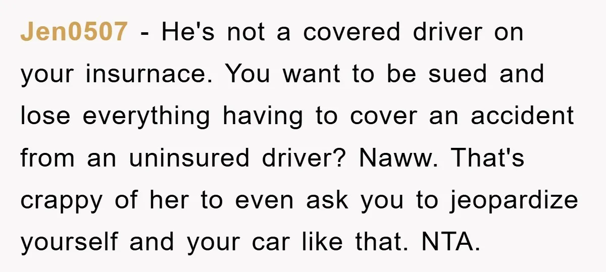 Jen0507 − He's not a covered driver on your insurnace. You want to be sued and lose everything having to cover an accident from an uninsured driver? Naww. That's crappy...