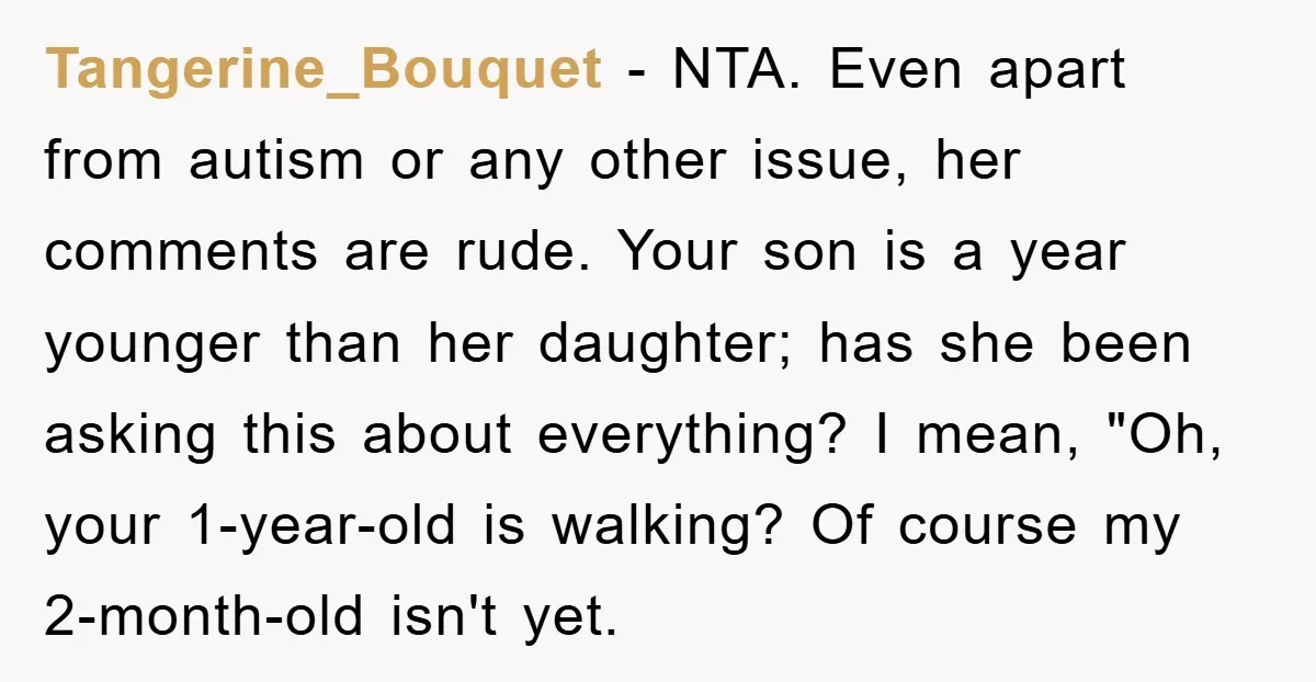 Tangerine_Bouquet − NTA. Even apart from autism or any other issue, her comments are rude. Your son is a year younger than her daughter; has she been asking this about...