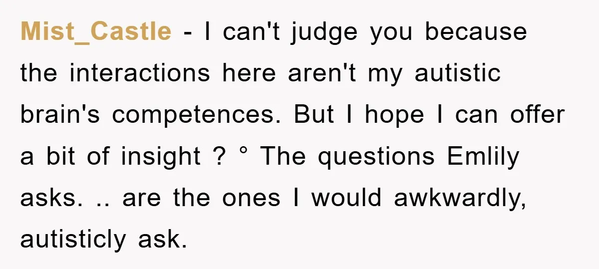 Mist_Castle − I can't judge you because the interactions here aren't my autistic brain's competences. But I hope I can offer a bit of insight ? ° The questions Emlily...