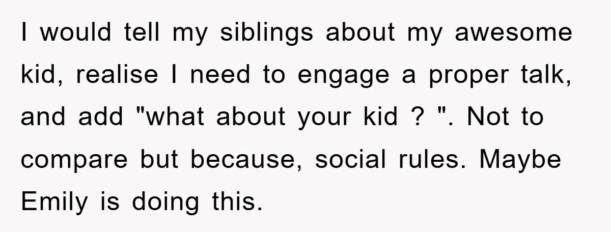 I would tell my siblings about my awesome kid, realise I need to engage a proper talk, and add "what about your kid ? ". Not to compare but because,...