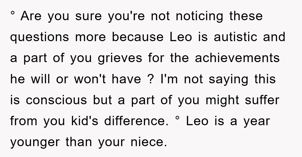 ° Are you sure you're not noticing these questions more because Leo is autistic and a part of you grieves for the achievements he will or won't have ? I'm...