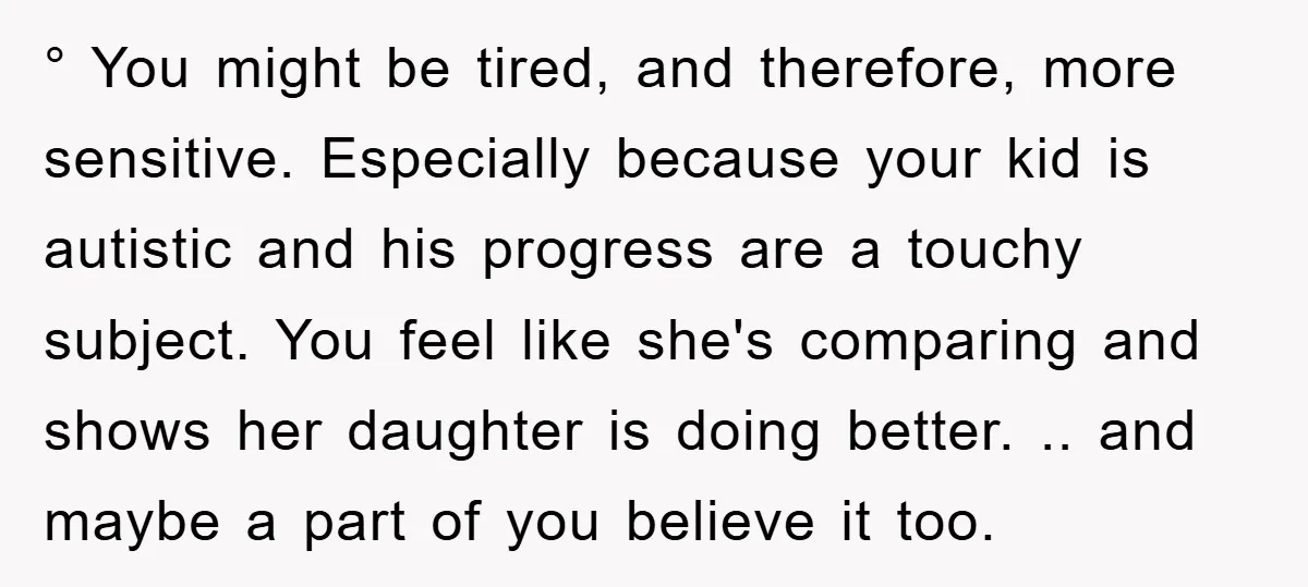 ° You might be tired, and therefore, more sensitive. Especially because your kid is autistic and his progress are a touchy subject. You feel like she's comparing and shows her...