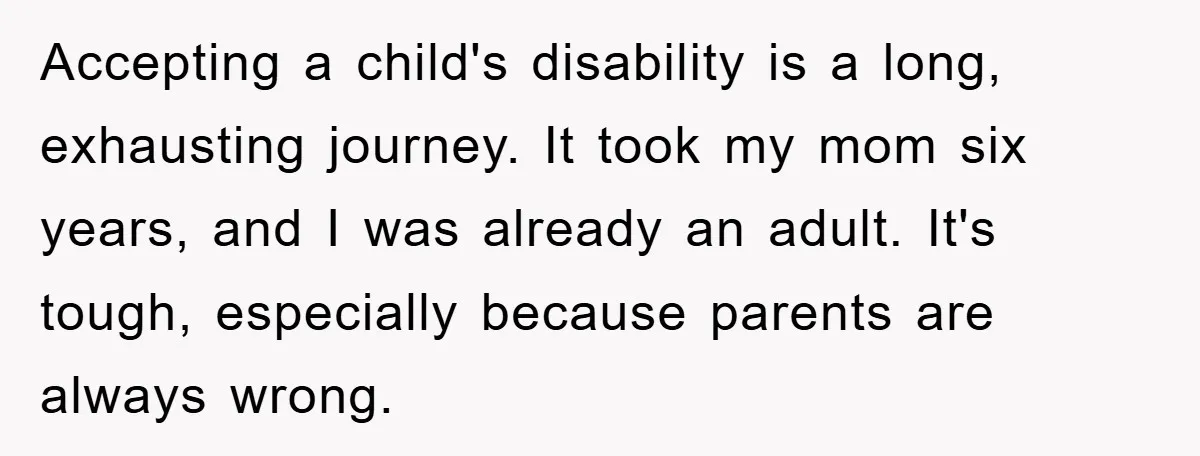 Accepting a child's disability is a long, exhausting journey. It took my mom six years, and I was already an adult. It's tough, especially because parents are always wrong.