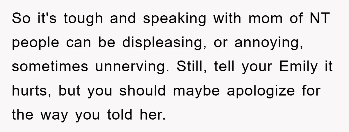 So it's tough and speaking with mom of NT people can be displeasing, or annoying, sometimes unnerving. Still, tell your Emily it hurts, but you should maybe apologize for the...