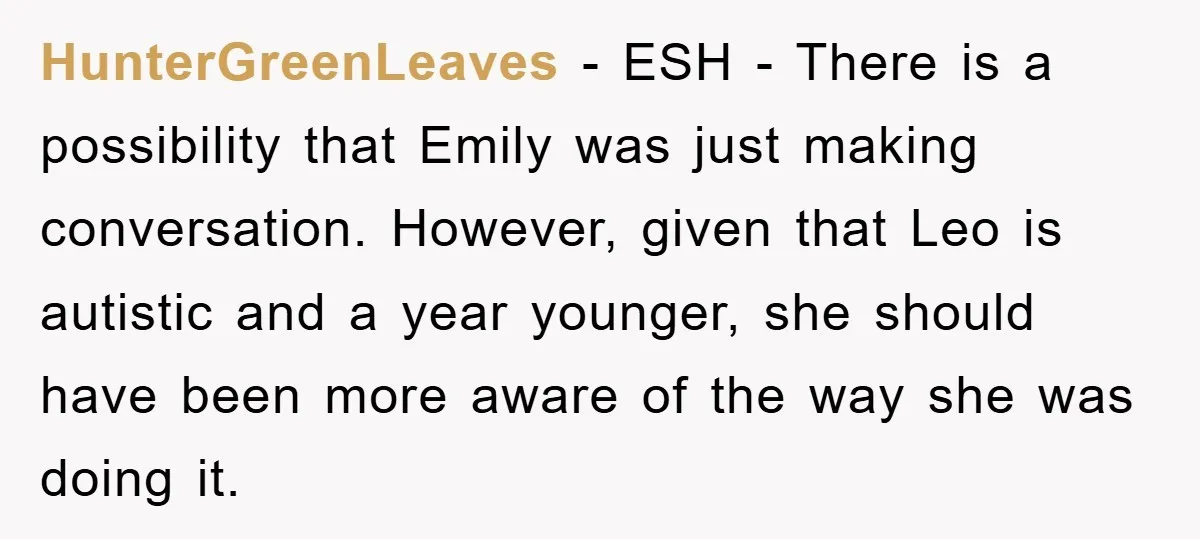 HunterGreenLeaves − ESH - There is a possibility that Emily was just making conversation. However, given that Leo is autistic and a year younger, she should have been more aware...