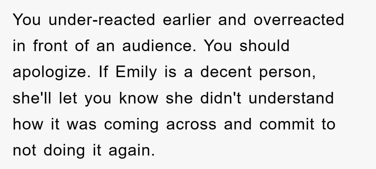 You under-reacted earlier and overreacted in front of an audience. You should apologize. If Emily is a decent person, she'll let you know she didn't understand how it was coming...