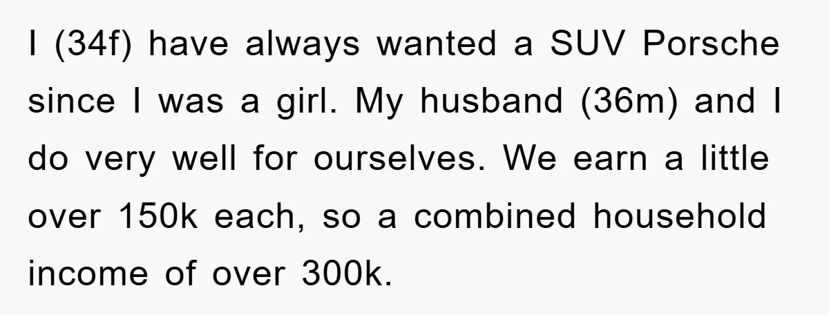 I (34f) have always wanted a SUV Porsche since I was a girl. My husband (36m) and I do very well for ourselves. We earn a little over 150k each,...