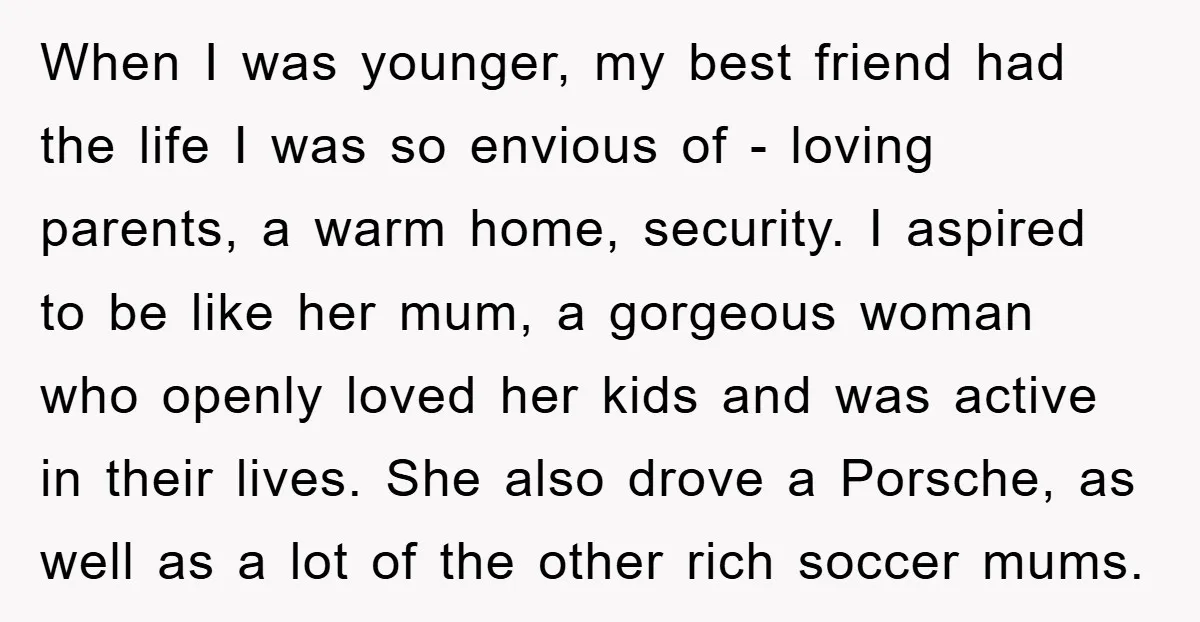 When I was younger, my best friend had the life I was so envious of - loving parents, a warm home, security. I aspired to be like her mum, a...