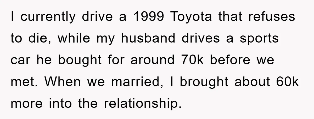 I currently drive a 1999 Toyota that refuses to die, while my husband drives a sports car he bought for around 70k before we met. When we married, I brought...
