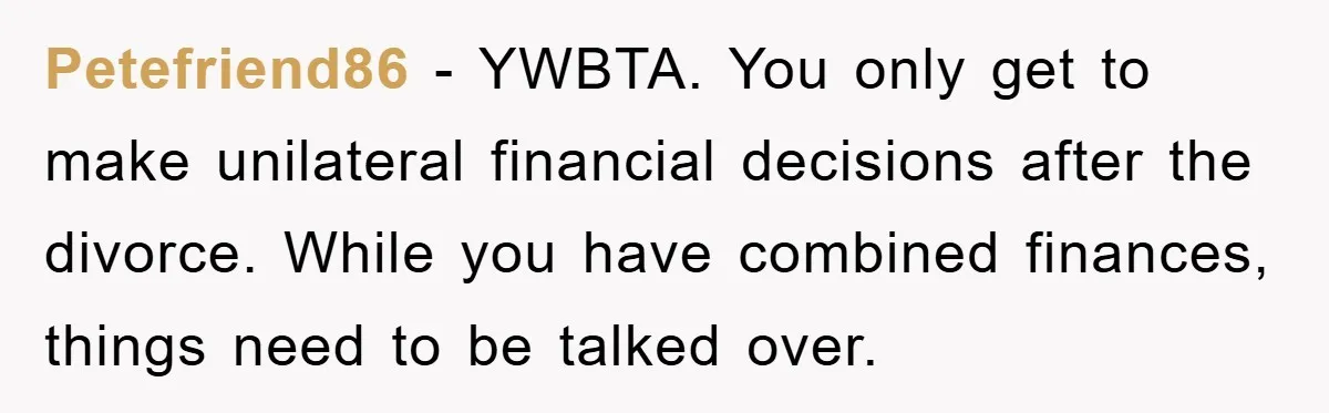 Petefriend86 - YWBTA. You only get to make unilateral financial decisions after the divorce. While you have combined finances, things need to be talked over.