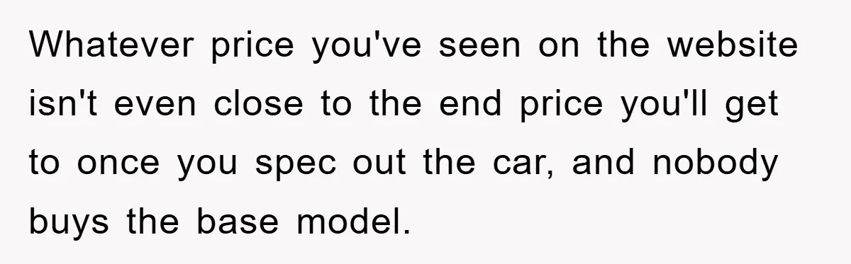 Whatever price you've seen on the website isn't even close to the end price you'll get to once you spec out the car, and nobody buys the base model.