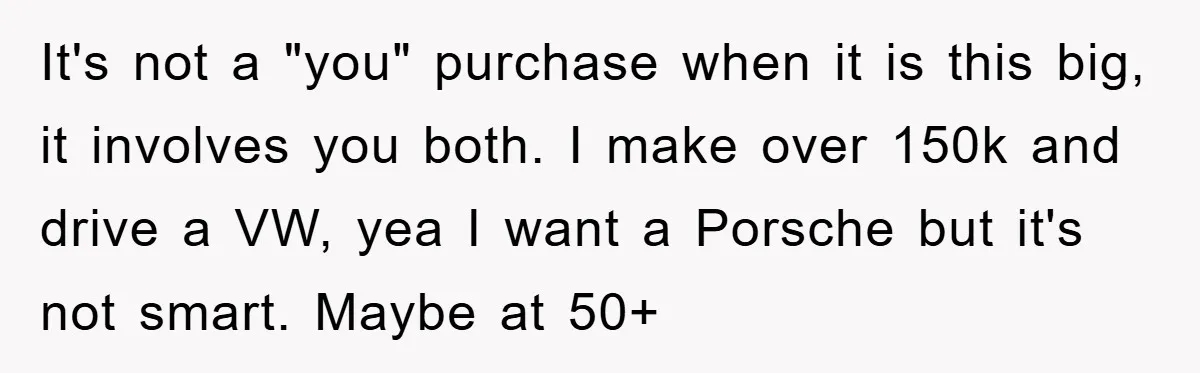 It's not a "you" purchase when it is this big, it involves you both. I make over 150k and drive a VW, yea I want a Porsche but it's not...