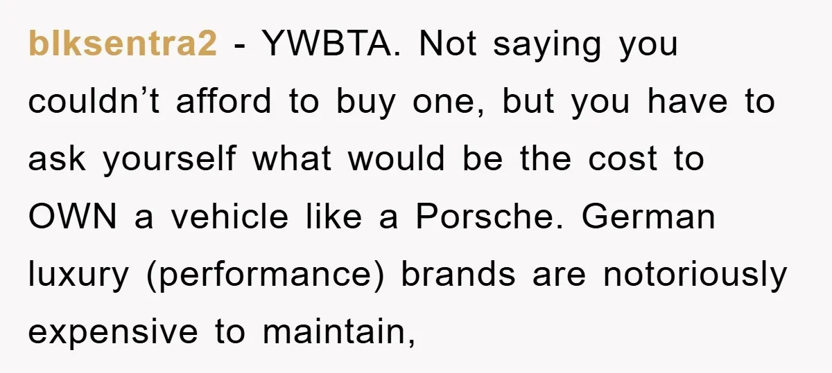 blksentra2 - YWBTA. Not saying you couldn’t afford to buy one, but you have to ask yourself what would be the cost to OWN a vehicle like a Porsche. German...