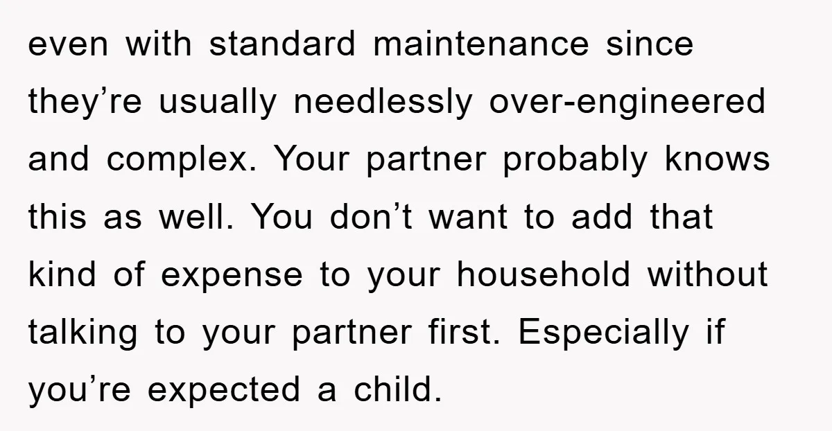 even with standard maintenance since they’re usually needlessly over-engineered and complex. Your partner probably knows this as well. You don’t want to add that kind of expense to your household...