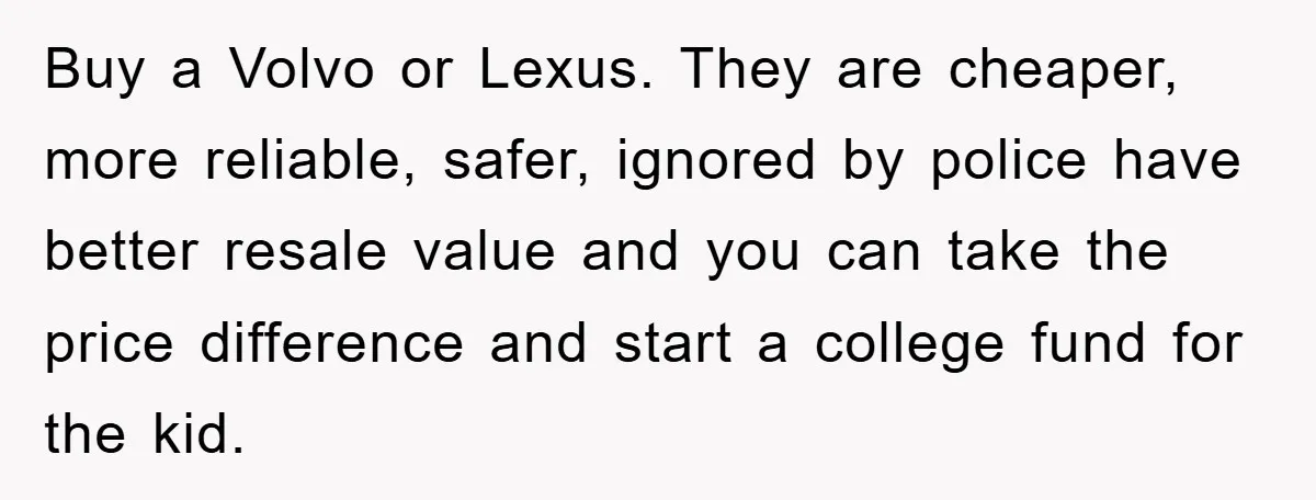 Buy a Volvo or Lexus. They are cheaper, more reliable, safer, ignored by police have better resale value and you can take the price difference and start a college fund...