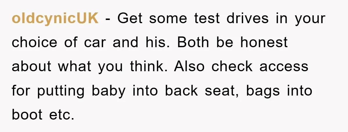oldcynicUK - Get some test drives in your choice of car and his. Both be honest about what you think. Also check access for putting baby into back seat, bags...