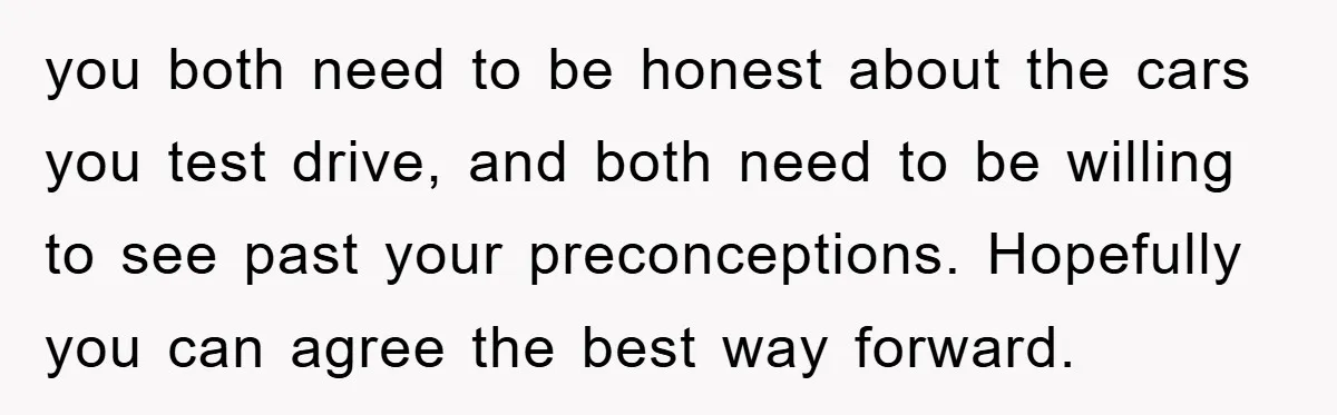 you both need to be honest about the cars you test drive, and both need to be willing to see past your preconceptions. Hopefully you can agree the best way...