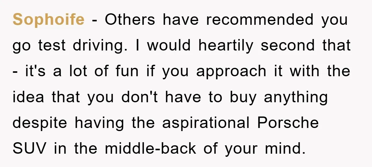 Sophoife - Others have recommended you go test driving. I would heartily second that - it's a lot of fun if you approach it with the idea that you don't...