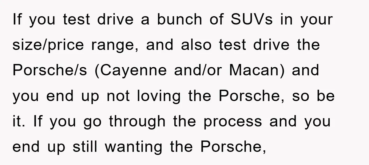 If you test drive a bunch of SUVs in your size/price range, and also test drive the Porsche/s (Cayenne and/or Macan) and you end up not loving the Porsche, so...