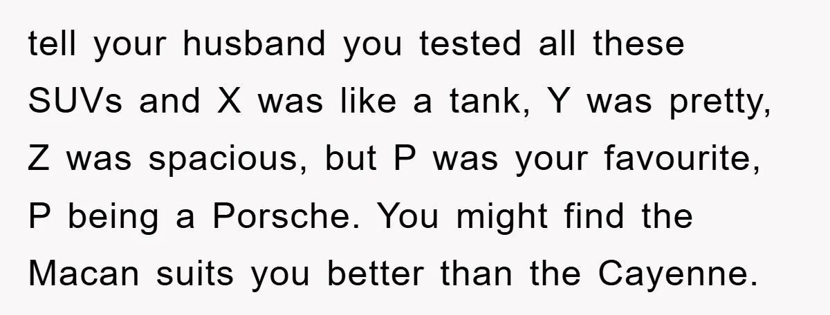 tell your husband you tested all these SUVs and X was like a tank, Y was pretty, Z was spacious, but P was your favourite, P being a Porsche. You...