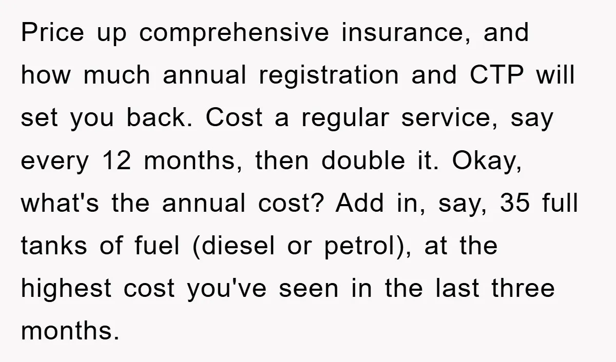 Price up comprehensive insurance, and how much annual registration and CTP will set you back. Cost a regular service, say every 12 months, then double it. Okay, what's the annual...