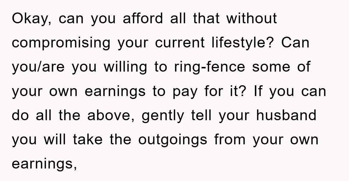 Okay, can you afford all that without compromising your current lifestyle? Can you/are you willing to ring-fence some of your own earnings to pay for it? If you can do...