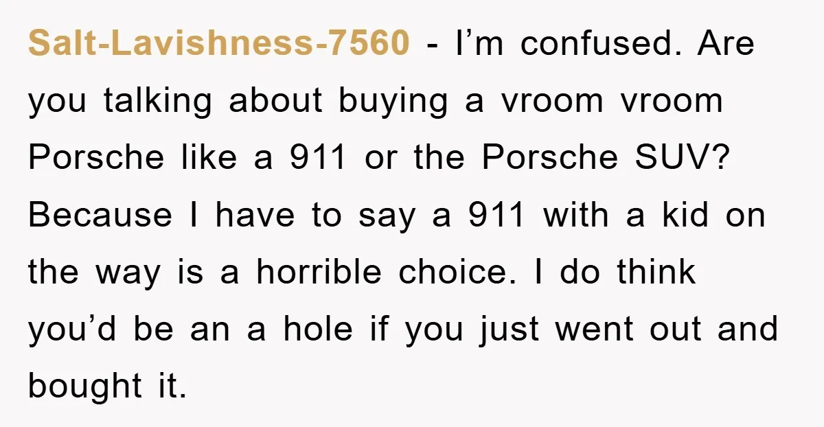 Salt-Lavishness-7560 - I’m confused. Are you talking about buying a vroom vroom Porsche like a 911 or the Porsche SUV? Because I have to say a 911 with a kid...