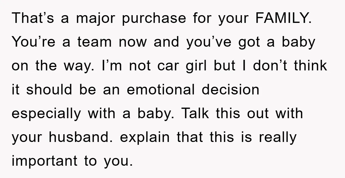 That’s a major purchase for your FAMILY. You’re a team now and you’ve got a baby on the way. I’m not car girl but I don’t think it should be...