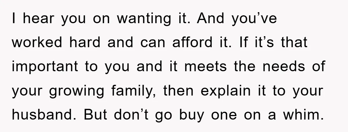 I hear you on wanting it. And you’ve worked hard and can afford it. If it’s that important to you and it meets the needs of your growing family, then...