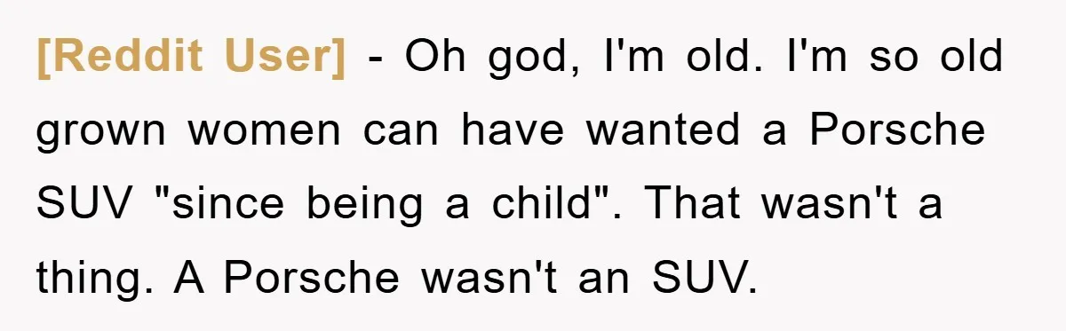 [Reddit User] - Oh god, I'm old. I'm so old grown women can have wanted a Porsche SUV "since being a child". That wasn't a thing. A Porsche wasn't an...