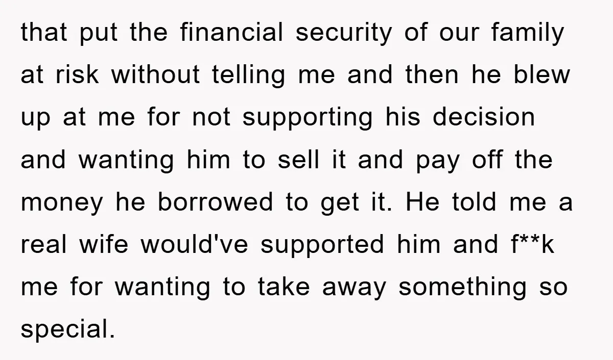 that put the financial security of our family at risk without telling me and then he blew up at me for not supporting his decision and wanting him to sell...