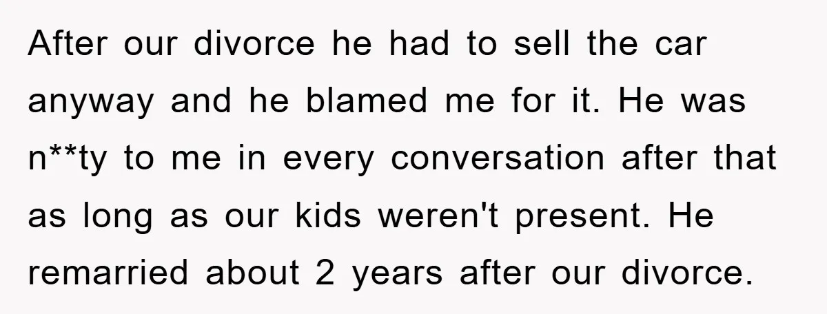 After our divorce he had to sell the car anyway and he blamed me for it. He was n**ty to me in every conversation after that as long as our...