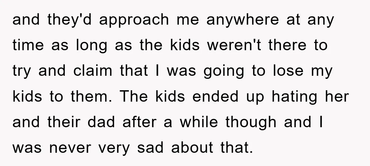 and they'd approach me anywhere at any time as long as the kids weren't there to try and claim that I was going to lose my kids to them. The...