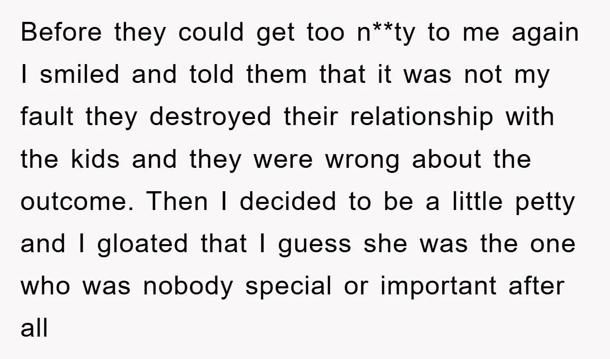 Before they could get too n**ty to me again I smiled and told them that it was not my fault they destroyed their relationship with the kids and they were...