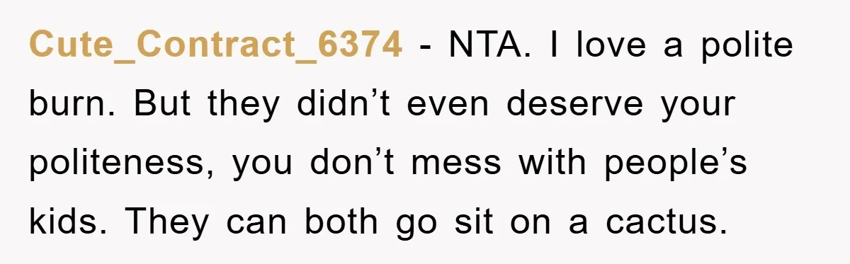 Cute_Contract_6374 - NTA. I love a polite burn. But they didn’t even deserve your politeness, you don’t mess with people’s kids. They can both go sit on a cactus.