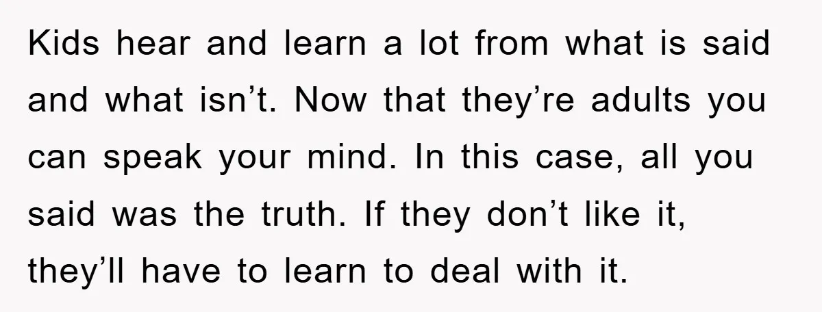 Kids hear and learn a lot from what is said and what isn’t. Now that they’re adults you can speak your mind. In this case, all you said was the...