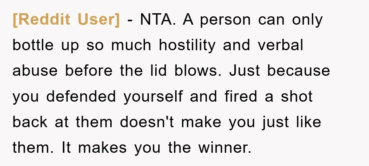 [Reddit User] - NTA. A person can only bottle up so much hostility and verbal abuse before the lid blows. Just because you defended yourself and fired a shot back...