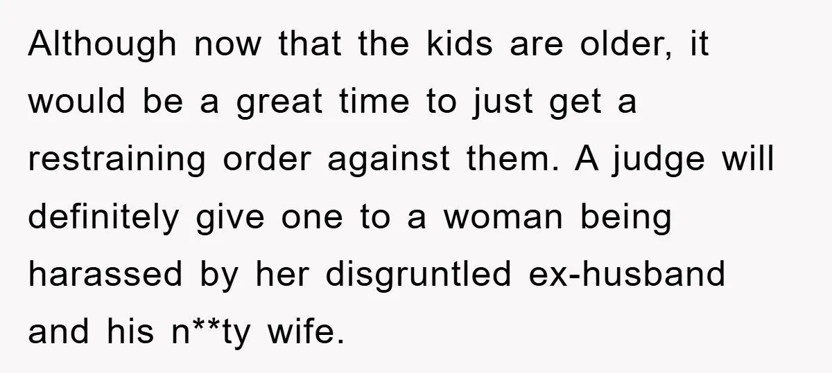Although now that the kids are older, it would be a great time to just get a restraining order against them. A judge will definitely give one to a woman...