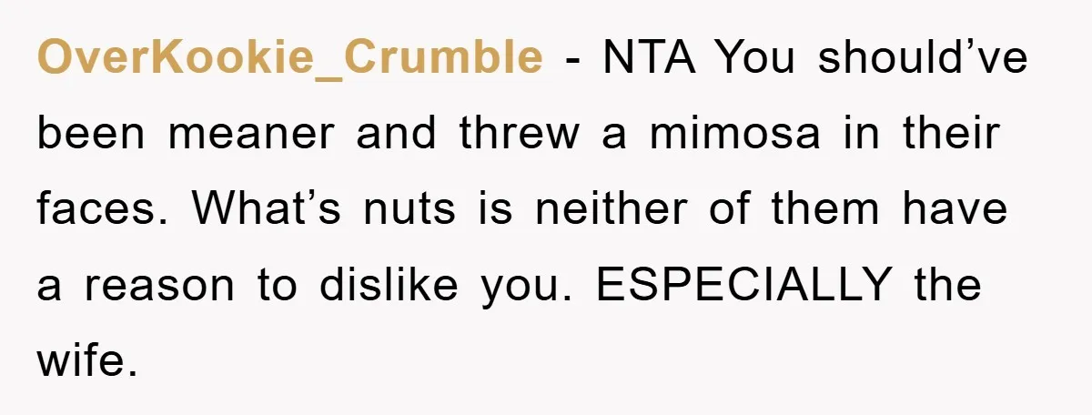 OverKookie_Crumble - NTA You should’ve been meaner and threw a mimosa in their faces. What’s nuts is neither of them have a reason to dislike you. ESPECIALLY the wife.