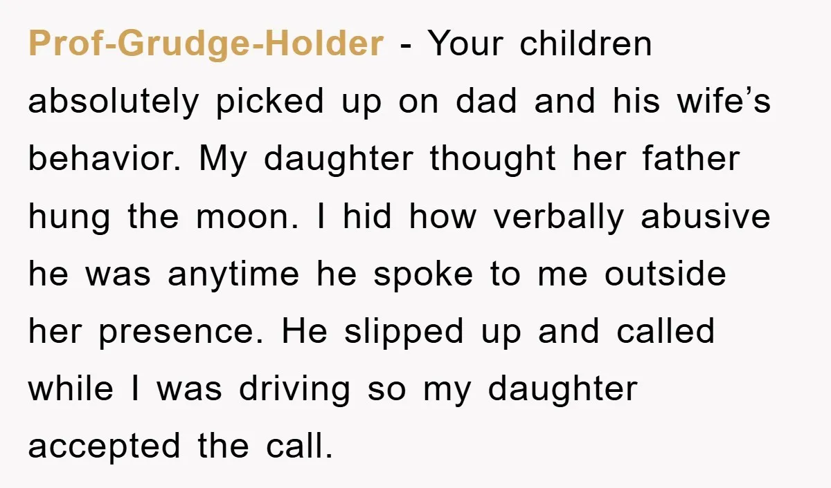 Prof-Grudge-Holder - Your children absolutely picked up on dad and his wife’s behavior. My daughter thought her father hung the moon. I hid how verbally abusive he was anytime he...
