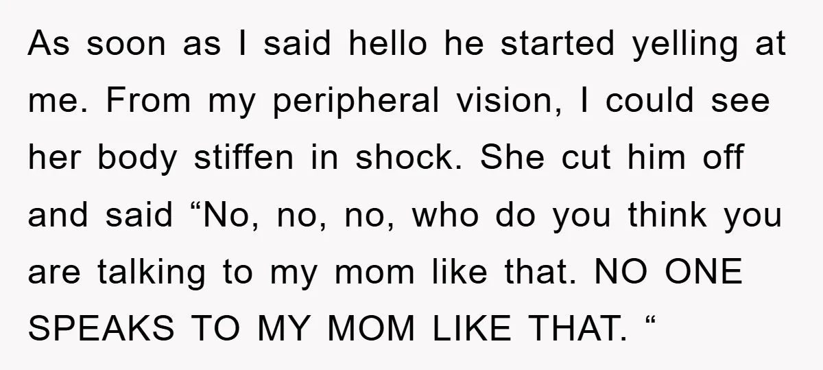 As soon as I said hello he started yelling at me. From my peripheral vision, I could see her body stiffen in shock. She cut him off and said “No,...